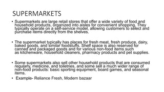 SUPERMARKETS
• Supermarkets are large retail stores that offer a wide variety of food and
household products, organized into aisles for convenient shopping. They
typically operate on a self-service model, allowing customers to select and
purchase items directly from the shelves.
• The supermarket typically has places for fresh meat, fresh produce, dairy,
baked goods, and similar foodstuffs. Shelf space is also reserved for
canned and packaged goods and for various non-food items such
as kitchenware, household cleaners, pharmacy products and pet supplies.
• Some supermarkets also sell other household products that are consumed
regularly, medicine, and toiletries, and some sell a much wider range of
non-food products: basic sporting equipment, board games, and seasonal
items.
• Example- Reliance Fresh, Modern bazaar
 
