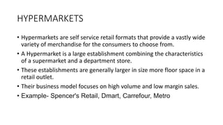HYPERMARKETS
• Hypermarkets are self service retail formats that provide a vastly wide
variety of merchandise for the consumers to choose from.
• A Hypermarket is a large establishment combining the characteristics
of a supermarket and a department store.
• These establishments are generally larger in size more floor space in a
retail outlet.
• Their business model focuses on high volume and low margin sales.
• Example- Spencer's Retail, Dmart, Carrefour, Metro
 