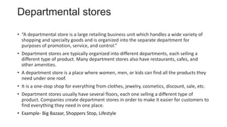 Departmental stores
• “A departmental store is a large retailing business unit which handles a wide variety of
shopping and specialty goods and is organized into the separate department for
purposes of promotion, service, and control.”
• Department stores are typically organized into different departments, each selling a
different type of product. Many department stores also have restaurants, cafes, and
other amenities.
• A department store is a place where women, men, or kids can find all the products they
need under one roof.
• It is a one-stop shop for everything from clothes, jewelry, cosmetics, discount, sale, etc.
• Department stores usually have several floors, each one selling a different type of
product. Companies create department stores in order to make it easier for customers to
find everything they need in one place.
• Example- Big Bazaar, Shoppers Stop, Lifestyle
 