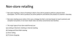 Non-store retailing
• Non-store retailing is a form of retailing in which a firm sells its products without a physical retail
store/space. The firm sells its products via online platforms and delivers the product to customer’s doorstep.
• Non store retailing occurs when a firm uses a strategy mix that is not store based, to reach customers and
complete transactions. A non store retailer does not utilize conventional store facilities.
• The major types of non store retail formats are:
(a) e-tailing or Electronic retailing or Internet retailing
(b) Catalog and Direct Mail retailing
(c) Direct selling
(d) TV Home shopping
 
