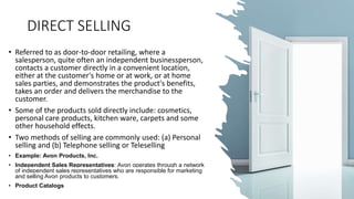 DIRECT SELLING
• Referred to as door-to-door retailing, where a
salesperson, quite often an independent businessperson,
contacts a customer directly in a convenient location,
either at the customer's home or at work, or at home
sales parties, and demonstrates the product's benefits,
takes an order and delivers the merchandise to the
customer.
• Some of the products sold directly include: cosmetics,
personal care products, kitchen ware, carpets and some
other household effects.
• Two methods of selling are commonly used: (a) Personal
selling and (b) Telephone selling or Teleselling
• Example: Avon Products, Inc.
• Independent Sales Representatives: Avon operates through a network
of independent sales representatives who are responsible for marketing
and selling Avon products to customers.
• Product Catalogs
 