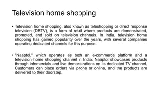 Television home shopping
• Television home shopping, also known as teleshopping or direct response
television (DRTV), is a form of retail where products are demonstrated,
promoted, and sold on television channels. In India, television home
shopping has gained popularity over the years, with several companies
operating dedicated channels for this purpose.
• "Naaptol," which operates as both an e-commerce platform and a
television home shopping channel in India. Naaptol showcases products
through infomercials and live demonstrations on its dedicated TV channel.
Customers can place orders via phone or online, and the products are
delivered to their doorstep.
 