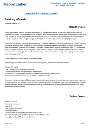 Find Industry reports, Company profiles
ReportLinker                                                                        and Market Statistics



                                 >> Get this Report Now by email!

Retailing - Canada
Published on March 2010

                                                                                                              Report Summary

In 2009, the economic downturn had severe repercussions on the Canadian economy, such as rising unemployment, declining
consumer consumption, and precarious consumer confidence. All of these unfavourable factors greatly hampered spending and retail
sales, even though several categories which focused on necessities such as groceries performed relatively well, particularly those
which offer low-priced items. Among the categories which performed poorly were those which bore a high-price tag and...


Euromonitor International's Retailing in Canada report offers insight into key trends and developments driving the industry. The report
examines all retail channels to provide sector insight. Channels include hypermarkets, supermarkets, discounters, convenience
stores, mixed retailers, health and beauty retailers, clothing and footwear retailers, furniture and furnishing stores, DIY and hardware
stores, durable goods retailers, leisure and personal goods retailers. There are profiles of leading retailers, with analysis of their
performance and the challenges they face. There is also analysis of non-store retailing: vending; homeshopping; internet retailing;
direct selling, as available.


Product coverage: Non-Store Retailing, Store-based Retailing


Data coverage: market sizes (historic and forecasts), company shares, brand shares and distribution data.


Why buy this report'
* Get a detailed picture of the Retailing industry;
* Pinpoint growth sectors and identify factors driving change;
* Understand the competitive environment, the market's major players and leading brands;
* Use five-year forecasts to assess how the market is predicted to develop.


Euromonitor International has over 30 years experience of publishing market research reports, business reference books and online
information systems. With offices in London, Chicago, Singapore, Shanghai, Vilnius, Dubai, Cape Town and Santiago and a network
of over 600 analysts worldwide, Euromonitor International has a unique capability to develop reliable information resources to help
drive informed strategic planning.




                                                                                                               Table of Content

Retailing in Canada
Euromonitor International
March 2010
List of Contents and Tables
Executive Summary
Economic Downturn Severely Hinders Sales Growth in 2009
Slowing Economy Supports Shift Towards Discounters and Private Label
Housing Market Slump Affects Several Categories



Retailing - Canada                                                                                                                Page 1/12
 