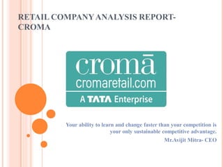 RETAIL COMPANYANALYSIS REPORT-
CROMA
Your ability to learn and change faster than your competition is
your only sustainable competitive advantage.
Mr.Avijit Mitra- CEO
 