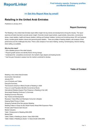 Find Industry reports, Company profiles
ReportLinker                                                                        and Market Statistics



                                        >> Get this Report Now by email!

Retailing in the United Arab Emirates
Published on January 2010

                                                                                                              Report Summary

The Retailing in the United Arab Emirates report offers insight into key trends and developments driving the industry. The report
examines all retail channels to provide sector insight. Channels include hypermarkets, supermarkets, discounters, convenience
stores, mixed retailers, health and beauty retailers, clothing and footwear retailers, furniture and furnishing stores, DIY and hardware
stores, durable goods retailers, leisure and personal goods retailers. There are profiles of leading retailers, with analysis of their
performance and the challenges they face. There is also analysis of non-store retailing: vending; homeshopping; internet retailing;
direct selling, as available.


Why buy this report'
* Get a detailed picture of the retail industry;
* Pinpoint growth sectors and identify factors driving change;
* Understand the competitive environment, the market's major players and leading brands ;
* Use five-year forecasts to assess how the market is predicted to develop




                                                                                                               Table of Content

Retailing in the United Arab Emirates
Euromonitor International
January 2010
List of Contents and Tables
Executive Summary
The Economic Downturn Affects Growth of Retailing in 2009
Focus on Local Population Benefits Convenience Stores
International Retailers Expand Their Presence in Retailing in the UAE
Store-based Retailing Continues To Dominate
Awaiting Economic Recovery
Key Trends and Developments
Recession Takes Effect and Reshapes Consumer Lifestyles
Keeping Retail Pricing in Check
Shopping Festivals Drive Non-grocery Retailing
Retailing Falters in Dubai As Abu Dhabi Pushes Ahead With Expansion Plans
Private Label Products Gain Ground
Market Indicators
Table 1 Employment in Retailing 2004-2009
Market Data
Table 2 Sales in Retailing by Sector: Value 2004-2009
Table 3 Sales in Retailing by Sector: % Value Growth 2004-2009



Retailing in the United Arab Emirates                                                                                             Page 1/6
 