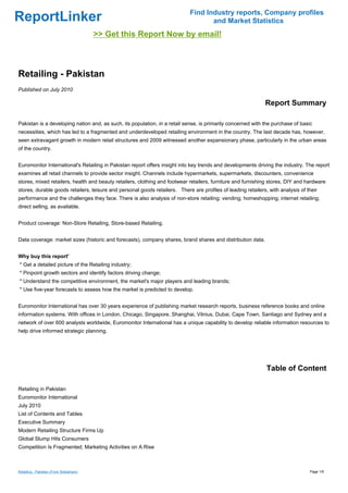 Find Industry reports, Company profiles
ReportLinker                                                                        and Market Statistics
                                         >> Get this Report Now by email!



Retailing - Pakistan
Published on July 2010

                                                                                                              Report Summary

Pakistan is a developing nation and, as such, its population, in a retail sense, is primarily concerned with the purchase of basic
necessities, which has led to a fragmented and underdeveloped retailing environment in the country. The last decade has, however,
seen extravagant growth in modern retail structures and 2009 witnessed another expansionary phase, particularly in the urban areas
of the country.


Euromonitor International's Retailing in Pakistan report offers insight into key trends and developments driving the industry. The report
examines all retail channels to provide sector insight. Channels include hypermarkets, supermarkets, discounters, convenience
stores, mixed retailers, health and beauty retailers, clothing and footwear retailers, furniture and furnishing stores, DIY and hardware
stores, durable goods retailers, leisure and personal goods retailers. There are profiles of leading retailers, with analysis of their
performance and the challenges they face. There is also analysis of non-store retailing: vending; homeshopping; internet retailing;
direct selling, as available.


Product coverage: Non-Store Retailing, Store-based Retailing.


Data coverage: market sizes (historic and forecasts), company shares, brand shares and distribution data.


Why buy this report'
* Get a detailed picture of the Retailing industry;
* Pinpoint growth sectors and identify factors driving change;
* Understand the competitive environment, the market's major players and leading brands;
* Use five-year forecasts to assess how the market is predicted to develop.


Euromonitor International has over 30 years experience of publishing market research reports, business reference books and online
information systems. With offices in London, Chicago, Singapore, Shanghai, Vilnius, Dubai, Cape Town, Santiago and Sydney and a
network of over 600 analysts worldwide, Euromonitor International has a unique capability to develop reliable information resources to
help drive informed strategic planning.




                                                                                                               Table of Content

Retailing in Pakistan
Euromonitor International
July 2010
List of Contents and Tables
Executive Summary
Modern Retailing Structure Firms Up
Global Slump Hits Consumers
Competition Is Fragmented; Marketing Activities on A Rise



Retailing - Pakistan (From Slideshare)                                                                                            Page 1/6
 