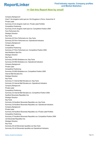 Find Industry reports, Company profiles
ReportLinker                                                                   and Market Statistics
                                         >> Get this Report Now by email!

Company Background
Chart 7 dm-drogerie markt spol sro: Dm Drugstore in Pre'ov, Suburb No III
Private Label
Summary 23 dm-drogerie markt sro: Private Label Portfolio
Competitive Positioning
Summary 24 dm-drogerie markt spol sro: Competitive Position 2009
Fann Parfumerie Sro
Strategic Direction
Key Facts
Summary 25 FAnn Parfumerie sro: Key Facts
Summary 26 FAnn Parfumerie sro: Operational Indicators
Company Background
Private Label
Competitive Positioning
Summary 27 FAnn Parfumerie sro: Competitive Position 2009
Ikea Bratislava Spol Sro
Strategic Direction
Key Facts
Summary 28 IKEA Bratislava sro: Key Facts
Summary 29 IKEA Bratislava sro: Operational Indicators
Company Background
Private Label
Competitive Positioning
Summary 30 IKEA Bratislava sro: Competitive Position 2009
Internet Mall Slovakia Sro
Strategic Direction
Key Facts
Summary 31 Internet Mall Slovakia sro: Key Facts
Summary 32 Internet Mall Slovakia sro: Operational Indicators
Company Background
Private Label
Competitive Positioning
Summary 33 Internet Mall Slovakia sro: Competitive Position 2009
Kaufland Slovenska Republika Vos
Strategic Direction
Key Facts
Summary 34 Kaufland Slovenska Republika vos: Key Facts
Summary 35 Kaufland Slovenska Republika vos: Operational Indicators
Company Background
Private Label
Summary 36 Kaufland Slovenska Republika vos: Private Label Portfolio
Competitive Positioning
Summary 37 Kaufland Slovenska Republika vos: Competitive Position 2009
Lidl Slovenská Republika Vos
Strategic Direction
Key Facts
Summary 38 Lidl Slovenská republika vos Key Facts
Summary 39 Lidl Slovenská republika vos Operational Indicators



Retailing - Slovakia (From Slideshare)                                                                    Page 4/12
 
