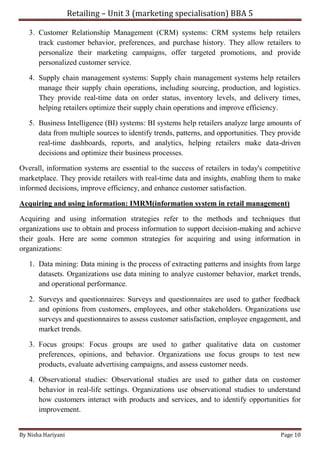 Retailing – Unit 3 (marketing specialisation) BBA 5
By Nisha Hariyani Page 10
3. Customer Relationship Management (CRM) systems: CRM systems help retailers
track customer behavior, preferences, and purchase history. They allow retailers to
personalize their marketing campaigns, offer targeted promotions, and provide
personalized customer service.
4. Supply chain management systems: Supply chain management systems help retailers
manage their supply chain operations, including sourcing, production, and logistics.
They provide real-time data on order status, inventory levels, and delivery times,
helping retailers optimize their supply chain operations and improve efficiency.
5. Business Intelligence (BI) systems: BI systems help retailers analyze large amounts of
data from multiple sources to identify trends, patterns, and opportunities. They provide
real-time dashboards, reports, and analytics, helping retailers make data-driven
decisions and optimize their business processes.
Overall, information systems are essential to the success of retailers in today's competitive
marketplace. They provide retailers with real-time data and insights, enabling them to make
informed decisions, improve efficiency, and enhance customer satisfaction.
Acquiring and using information: IMRM(information system in retail management)
Acquiring and using information strategies refer to the methods and techniques that
organizations use to obtain and process information to support decision-making and achieve
their goals. Here are some common strategies for acquiring and using information in
organizations:
1. Data mining: Data mining is the process of extracting patterns and insights from large
datasets. Organizations use data mining to analyze customer behavior, market trends,
and operational performance.
2. Surveys and questionnaires: Surveys and questionnaires are used to gather feedback
and opinions from customers, employees, and other stakeholders. Organizations use
surveys and questionnaires to assess customer satisfaction, employee engagement, and
market trends.
3. Focus groups: Focus groups are used to gather qualitative data on customer
preferences, opinions, and behavior. Organizations use focus groups to test new
products, evaluate advertising campaigns, and assess customer needs.
4. Observational studies: Observational studies are used to gather data on customer
behavior in real-life settings. Organizations use observational studies to understand
how customers interact with products and services, and to identify opportunities for
improvement.
 