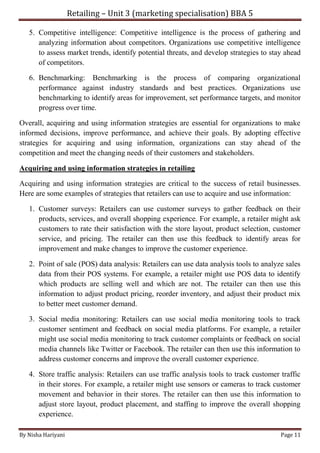 Retailing – Unit 3 (marketing specialisation) BBA 5
By Nisha Hariyani Page 11
5. Competitive intelligence: Competitive intelligence is the process of gathering and
analyzing information about competitors. Organizations use competitive intelligence
to assess market trends, identify potential threats, and develop strategies to stay ahead
of competitors.
6. Benchmarking: Benchmarking is the process of comparing organizational
performance against industry standards and best practices. Organizations use
benchmarking to identify areas for improvement, set performance targets, and monitor
progress over time.
Overall, acquiring and using information strategies are essential for organizations to make
informed decisions, improve performance, and achieve their goals. By adopting effective
strategies for acquiring and using information, organizations can stay ahead of the
competition and meet the changing needs of their customers and stakeholders.
Acquiring and using information strategies in retailing
Acquiring and using information strategies are critical to the success of retail businesses.
Here are some examples of strategies that retailers can use to acquire and use information:
1. Customer surveys: Retailers can use customer surveys to gather feedback on their
products, services, and overall shopping experience. For example, a retailer might ask
customers to rate their satisfaction with the store layout, product selection, customer
service, and pricing. The retailer can then use this feedback to identify areas for
improvement and make changes to improve the customer experience.
2. Point of sale (POS) data analysis: Retailers can use data analysis tools to analyze sales
data from their POS systems. For example, a retailer might use POS data to identify
which products are selling well and which are not. The retailer can then use this
information to adjust product pricing, reorder inventory, and adjust their product mix
to better meet customer demand.
3. Social media monitoring: Retailers can use social media monitoring tools to track
customer sentiment and feedback on social media platforms. For example, a retailer
might use social media monitoring to track customer complaints or feedback on social
media channels like Twitter or Facebook. The retailer can then use this information to
address customer concerns and improve the overall customer experience.
4. Store traffic analysis: Retailers can use traffic analysis tools to track customer traffic
in their stores. For example, a retailer might use sensors or cameras to track customer
movement and behavior in their stores. The retailer can then use this information to
adjust store layout, product placement, and staffing to improve the overall shopping
experience.
 