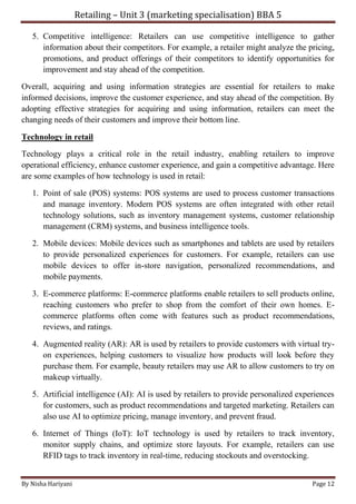 Retailing – Unit 3 (marketing specialisation) BBA 5
By Nisha Hariyani Page 12
5. Competitive intelligence: Retailers can use competitive intelligence to gather
information about their competitors. For example, a retailer might analyze the pricing,
promotions, and product offerings of their competitors to identify opportunities for
improvement and stay ahead of the competition.
Overall, acquiring and using information strategies are essential for retailers to make
informed decisions, improve the customer experience, and stay ahead of the competition. By
adopting effective strategies for acquiring and using information, retailers can meet the
changing needs of their customers and improve their bottom line.
Technology in retail
Technology plays a critical role in the retail industry, enabling retailers to improve
operational efficiency, enhance customer experience, and gain a competitive advantage. Here
are some examples of how technology is used in retail:
1. Point of sale (POS) systems: POS systems are used to process customer transactions
and manage inventory. Modern POS systems are often integrated with other retail
technology solutions, such as inventory management systems, customer relationship
management (CRM) systems, and business intelligence tools.
2. Mobile devices: Mobile devices such as smartphones and tablets are used by retailers
to provide personalized experiences for customers. For example, retailers can use
mobile devices to offer in-store navigation, personalized recommendations, and
mobile payments.
3. E-commerce platforms: E-commerce platforms enable retailers to sell products online,
reaching customers who prefer to shop from the comfort of their own homes. E-
commerce platforms often come with features such as product recommendations,
reviews, and ratings.
4. Augmented reality (AR): AR is used by retailers to provide customers with virtual try-
on experiences, helping customers to visualize how products will look before they
purchase them. For example, beauty retailers may use AR to allow customers to try on
makeup virtually.
5. Artificial intelligence (AI): AI is used by retailers to provide personalized experiences
for customers, such as product recommendations and targeted marketing. Retailers can
also use AI to optimize pricing, manage inventory, and prevent fraud.
6. Internet of Things (IoT): IoT technology is used by retailers to track inventory,
monitor supply chains, and optimize store layouts. For example, retailers can use
RFID tags to track inventory in real-time, reducing stockouts and overstocking.
 