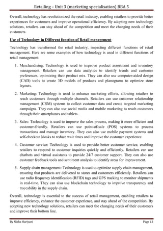 Retailing – Unit 3 (marketing specialisation) BBA 5
By Nisha Hariyani Page 13
Overall, technology has revolutionized the retail industry, enabling retailers to provide better
experiences for customers and improve operational efficiency. By adopting new technology
solutions, retailers can stay ahead of the competition and meet the changing needs of their
customers.
Use of Technology in Different function of Retail management
Technology has transformed the retail industry, impacting different functions of retail
management. Here are some examples of how technology is used in different functions of
retail management:
1. Merchandising: Technology is used to improve product assortment and inventory
management. Retailers can use data analytics to identify trends and customer
preferences, optimizing their product mix. They can also use computer-aided design
(CAD) tools to create 3D models of products and planograms to optimize store
layouts.
2. Marketing: Technology is used to enhance marketing efforts, allowing retailers to
reach customers through multiple channels. Retailers can use customer relationship
management (CRM) systems to collect customer data and create targeted marketing
campaigns. They can also use social media and mobile marketing to reach customers
through their smartphones and tablets.
3. Sales: Technology is used to improve the sales process, making it more efficient and
customer-friendly. Retailers can use point-of-sale (POS) systems to process
transactions and manage inventory. They can also use mobile payment systems and
self-checkout kiosks to reduce wait times and improve the customer experience.
4. Customer service: Technology is used to provide better customer service, enabling
retailers to respond to customer inquiries quickly and efficiently. Retailers can use
chatbots and virtual assistants to provide 24/7 customer support. They can also use
customer feedback tools and sentiment analysis to identify areas for improvement.
5. Supply chain management: Technology is used to optimize supply chain management,
ensuring that products are delivered to stores and customers efficiently. Retailers can
use radio frequency identification (RFID) tags and GPS tracking to monitor shipments
in real-time. They can also use blockchain technology to improve transparency and
traceability in the supply chain.
Overall, technology is essential to the success of retail management, enabling retailers to
improve efficiency, enhance the customer experience, and stay ahead of the competition. By
adopting new technology solutions, retailers can meet the changing needs of their customers
and improve their bottom line.
 