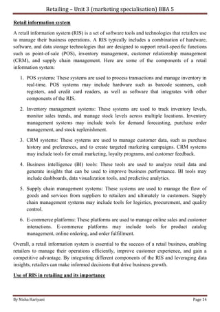 Retailing – Unit 3 (marketing specialisation) BBA 5
By Nisha Hariyani Page 14
Retail information system
A retail information system (RIS) is a set of software tools and technologies that retailers use
to manage their business operations. A RIS typically includes a combination of hardware,
software, and data storage technologies that are designed to support retail-specific functions
such as point-of-sale (POS), inventory management, customer relationship management
(CRM), and supply chain management. Here are some of the components of a retail
information system:
1. POS systems: These systems are used to process transactions and manage inventory in
real-time. POS systems may include hardware such as barcode scanners, cash
registers, and credit card readers, as well as software that integrates with other
components of the RIS.
2. Inventory management systems: These systems are used to track inventory levels,
monitor sales trends, and manage stock levels across multiple locations. Inventory
management systems may include tools for demand forecasting, purchase order
management, and stock replenishment.
3. CRM systems: These systems are used to manage customer data, such as purchase
history and preferences, and to create targeted marketing campaigns. CRM systems
may include tools for email marketing, loyalty programs, and customer feedback.
4. Business intelligence (BI) tools: These tools are used to analyze retail data and
generate insights that can be used to improve business performance. BI tools may
include dashboards, data visualization tools, and predictive analytics.
5. Supply chain management systems: These systems are used to manage the flow of
goods and services from suppliers to retailers and ultimately to customers. Supply
chain management systems may include tools for logistics, procurement, and quality
control.
6. E-commerce platforms: These platforms are used to manage online sales and customer
interactions. E-commerce platforms may include tools for product catalog
management, online ordering, and order fulfillment.
Overall, a retail information system is essential to the success of a retail business, enabling
retailers to manage their operations efficiently, improve customer experience, and gain a
competitive advantage. By integrating different components of the RIS and leveraging data
insights, retailers can make informed decisions that drive business growth.
Use of RIS in retailing and its importance
 