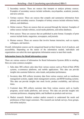 Retailing – Unit 3 (marketing specialisation) BBA 5
By Nisha Hariyani Page 16
2. Secondary sources: These are sources that interpret or analyze primary sources.
Examples of secondary sources include textbooks, encyclopedias, academic journals,
and news articles.
3. Tertiary sources: These are sources that compile and summarize information from
primary and secondary sources. Examples of tertiary sources include reference books,
indexes, and databases.
4. Online sources: These are sources that are accessed through the internet. Examples of
online sources include websites, social media platforms, and online databases.
5. Print sources: These are sources that are published in print format. Examples of print
sources include books, magazines, newspapers, and journals.
6. Human sources: These are sources that involve human interaction, such as experts,
colleagues, and mentors.
Overall, information sources can be categorized based on their format, level of analysis, and
accessibility. Depending on the nature of the information needed, individuals and
organizations can select the most appropriate information source to meet their needs.
Information Source for Retail information system
There are various sources of information for Retail Information Systems (RIS) in retailing.
Here are some common examples:
1. Sales data: RIS collects sales data from various sources such as Point-of-Sale (POS)
systems, e-commerce platforms, and mobile applications. This data can provide
insights into customer behavior, sales trends, and product performance.
2. Inventory data: RIS collects inventory data from various sources such as warehouse
management systems, supply chain management systems, and RFID tracking systems.
This data can provide insights into stock levels, product availability, and delivery
times.
3. Customer data: RIS collects customer data from various sources such as loyalty
programs, social media platforms, and surveys. This data can provide insights into
customer preferences, shopping habits, and feedback on products and services.
4. Market research: Retailers conduct market research to understand the needs and
preferences of their target customers. This research can include surveys, focus groups,
and online analytics.
 