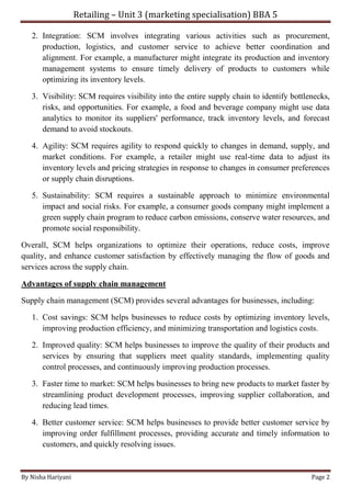 Retailing – Unit 3 (marketing specialisation) BBA 5
By Nisha Hariyani Page 2
2. Integration: SCM involves integrating various activities such as procurement,
production, logistics, and customer service to achieve better coordination and
alignment. For example, a manufacturer might integrate its production and inventory
management systems to ensure timely delivery of products to customers while
optimizing its inventory levels.
3. Visibility: SCM requires visibility into the entire supply chain to identify bottlenecks,
risks, and opportunities. For example, a food and beverage company might use data
analytics to monitor its suppliers' performance, track inventory levels, and forecast
demand to avoid stockouts.
4. Agility: SCM requires agility to respond quickly to changes in demand, supply, and
market conditions. For example, a retailer might use real-time data to adjust its
inventory levels and pricing strategies in response to changes in consumer preferences
or supply chain disruptions.
5. Sustainability: SCM requires a sustainable approach to minimize environmental
impact and social risks. For example, a consumer goods company might implement a
green supply chain program to reduce carbon emissions, conserve water resources, and
promote social responsibility.
Overall, SCM helps organizations to optimize their operations, reduce costs, improve
quality, and enhance customer satisfaction by effectively managing the flow of goods and
services across the supply chain.
Advantages of supply chain management
Supply chain management (SCM) provides several advantages for businesses, including:
1. Cost savings: SCM helps businesses to reduce costs by optimizing inventory levels,
improving production efficiency, and minimizing transportation and logistics costs.
2. Improved quality: SCM helps businesses to improve the quality of their products and
services by ensuring that suppliers meet quality standards, implementing quality
control processes, and continuously improving production processes.
3. Faster time to market: SCM helps businesses to bring new products to market faster by
streamlining product development processes, improving supplier collaboration, and
reducing lead times.
4. Better customer service: SCM helps businesses to provide better customer service by
improving order fulfillment processes, providing accurate and timely information to
customers, and quickly resolving issues.
 