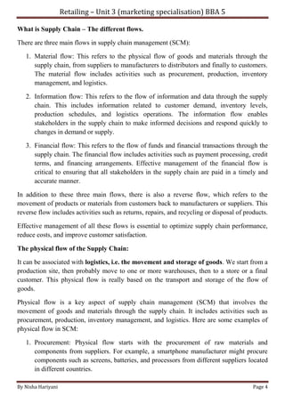 Retailing – Unit 3 (marketing specialisation) BBA 5
By Nisha Hariyani Page 4
What is Supply Chain – The different flows.
There are three main flows in supply chain management (SCM):
1. Material flow: This refers to the physical flow of goods and materials through the
supply chain, from suppliers to manufacturers to distributors and finally to customers.
The material flow includes activities such as procurement, production, inventory
management, and logistics.
2. Information flow: This refers to the flow of information and data through the supply
chain. This includes information related to customer demand, inventory levels,
production schedules, and logistics operations. The information flow enables
stakeholders in the supply chain to make informed decisions and respond quickly to
changes in demand or supply.
3. Financial flow: This refers to the flow of funds and financial transactions through the
supply chain. The financial flow includes activities such as payment processing, credit
terms, and financing arrangements. Effective management of the financial flow is
critical to ensuring that all stakeholders in the supply chain are paid in a timely and
accurate manner.
In addition to these three main flows, there is also a reverse flow, which refers to the
movement of products or materials from customers back to manufacturers or suppliers. This
reverse flow includes activities such as returns, repairs, and recycling or disposal of products.
Effective management of all these flows is essential to optimize supply chain performance,
reduce costs, and improve customer satisfaction.
The physical flow of the Supply Chain:
It can be associated with logistics, i.e. the movement and storage of goods. We start from a
production site, then probably move to one or more warehouses, then to a store or a final
customer. This physical flow is really based on the transport and storage of the flow of
goods.
Physical flow is a key aspect of supply chain management (SCM) that involves the
movement of goods and materials through the supply chain. It includes activities such as
procurement, production, inventory management, and logistics. Here are some examples of
physical flow in SCM:
1. Procurement: Physical flow starts with the procurement of raw materials and
components from suppliers. For example, a smartphone manufacturer might procure
components such as screens, batteries, and processors from different suppliers located
in different countries.
 