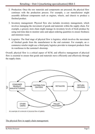Retailing – Unit 3 (marketing specialisation) BBA 5
By Nisha Hariyani Page 5
2. Production: Once the raw materials and components are procured, the physical flow
continues with the production process. For example, a car manufacturer might
assemble different components such as engines, wheels, and chassis to produce a
finished product.
3. Inventory management: Physical flow also includes inventory management, which
involves managing the movement of goods and materials within the supply chain. For
example, a grocery store chain might manage its inventory levels of fresh produce by
using real-time data to monitor sales and adjust ordering quantities to ensure freshness
and minimize waste.
4. Logistics: The final stage of physical flow is logistics, which involves the movement
of finished goods from the manufacturer to the end customer. For example, an e-
commerce retailer might use a third-party logistics provider to transport products from
its warehouse to the customer's doorstep.
Overall, physical flow is a critical aspect of SCM, and effective management of physical
flow is essential to ensure that goods and materials move efficiently and effectively through
the supply chain.
The physical flow in supply chain management:
 