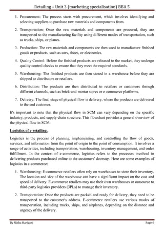 Retailing – Unit 3 (marketing specialisation) BBA 5
By Nisha Hariyani Page 6
1. Procurement: The process starts with procurement, which involves identifying and
selecting suppliers to purchase raw materials and components from.
2. Transportation: Once the raw materials and components are procured, they are
transported to the manufacturing facility using different modes of transportation, such
as trucks, ships, or planes.
3. Production: The raw materials and components are then used to manufacture finished
goods or products, such as cars, shoes, or electronics.
4. Quality Control: Before the finished products are released to the market, they undergo
quality control checks to ensure that they meet the required standards.
5. Warehousing: The finished products are then stored in a warehouse before they are
shipped to distributors or retailers.
6. Distribution: The products are then distributed to retailers or customers through
different channels, such as brick-and-mortar stores or e-commerce platforms.
7. Delivery: The final stage of physical flow is delivery, where the products are delivered
to the end customer.
It's important to note that the physical flow in SCM can vary depending on the specific
industry, products, and supply chain structure. This flowchart provides a general overview of
the physical flow in SCM.
Logistics of e-retailing.
Logistics is the process of planning, implementing, and controlling the flow of goods,
services, and information from the point of origin to the point of consumption. It involves a
range of activities, including transportation, warehousing, inventory management, and order
fulfillment. In the context of e-commerce, logistics refers to the processes involved in
delivering products purchased online to the customers' doorstep. Here are some examples of
logistics in e-commerce:
1. Warehousing: E-commerce retailers often rely on warehouses to store their inventory.
The location and size of the warehouse can have a significant impact on the cost and
speed of delivery. E-commerce retailers may use their own warehouses or outsource to
third-party logistics providers (3PLs) to manage their inventory.
2. Transportation: Once the products are packed and ready for delivery, they need to be
transported to the customer's address. E-commerce retailers use various modes of
transportation, including trucks, ships, and airplanes, depending on the distance and
urgency of the delivery.
 