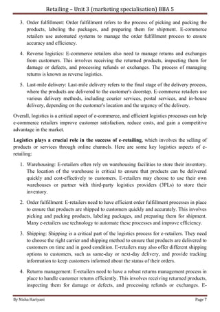 Retailing – Unit 3 (marketing specialisation) BBA 5
By Nisha Hariyani Page 7
3. Order fulfillment: Order fulfillment refers to the process of picking and packing the
products, labeling the packages, and preparing them for shipment. E-commerce
retailers use automated systems to manage the order fulfillment process to ensure
accuracy and efficiency.
4. Reverse logistics: E-commerce retailers also need to manage returns and exchanges
from customers. This involves receiving the returned products, inspecting them for
damage or defects, and processing refunds or exchanges. The process of managing
returns is known as reverse logistics.
5. Last-mile delivery: Last-mile delivery refers to the final stage of the delivery process,
where the products are delivered to the customer's doorstep. E-commerce retailers use
various delivery methods, including courier services, postal services, and in-house
delivery, depending on the customer's location and the urgency of the delivery.
Overall, logistics is a critical aspect of e-commerce, and efficient logistics processes can help
e-commerce retailers improve customer satisfaction, reduce costs, and gain a competitive
advantage in the market.
Logistics plays a crucial role in the success of e-retailing, which involves the selling of
products or services through online channels. Here are some key logistics aspects of e-
retailing:
1. Warehousing: E-retailers often rely on warehousing facilities to store their inventory.
The location of the warehouse is critical to ensure that products can be delivered
quickly and cost-effectively to customers. E-retailers may choose to use their own
warehouses or partner with third-party logistics providers (3PLs) to store their
inventory.
2. Order fulfillment: E-retailers need to have efficient order fulfillment processes in place
to ensure that products are shipped to customers quickly and accurately. This involves
picking and packing products, labeling packages, and preparing them for shipment.
Many e-retailers use technology to automate these processes and improve efficiency.
3. Shipping: Shipping is a critical part of the logistics process for e-retailers. They need
to choose the right carrier and shipping method to ensure that products are delivered to
customers on time and in good condition. E-retailers may also offer different shipping
options to customers, such as same-day or next-day delivery, and provide tracking
information to keep customers informed about the status of their orders.
4. Returns management: E-retailers need to have a robust returns management process in
place to handle customer returns efficiently. This involves receiving returned products,
inspecting them for damage or defects, and processing refunds or exchanges. E-
 