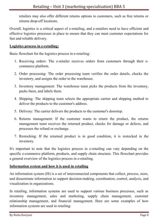 Retailing – Unit 3 (marketing specialisation) BBA 5
By Nisha Hariyani Page 8
retailers may also offer different returns options to customers, such as free returns or
returns drop-off locations.
Overall, logistics is a critical aspect of e-retailing, and e-retailers need to have efficient and
effective logistics processes in place to ensure that they can meet customer expectations for
fast and reliable delivery.
Logistics process in e-retailing:
Basic flowchart for the logistics process in e-retailing:
1. Receiving orders: The e-retailer receives orders from customers through their e-
commerce platform.
2. Order processing: The order processing team verifies the order details, checks the
inventory, and assigns the order to the warehouse.
3. Inventory management: The warehouse team picks the products from the inventory,
packs them, and labels them.
4. Shipping: The shipping team selects the appropriate carrier and shipping method to
deliver the products to the customer's address.
5. Delivery: The carrier delivers the products to the customer's doorstep.
6. Returns management: If the customer wants to return the product, the returns
management team receives the returned product, checks for damage or defects, and
processes the refund or exchange.
7. Restocking: If the returned product is in good condition, it is restocked in the
inventory.
It's important to note that the logistics process in e-retailing can vary depending on the
specific e-commerce platform, products, and supply chain structure. This flowchart provides
a general overview of the logistics process in e-retailing.
Information system and how it is used in retailing
An information system (IS) is a set of interconnected components that collect, process, store,
and disseminate information to support decision-making, coordination, control, analysis, and
visualization in organizations.
In retailing, information systems are used to support various business processes, such as
inventory management, sales and marketing, supply chain management, customer
relationship management, and financial management. Here are some examples of how
information systems are used in retailing:
 