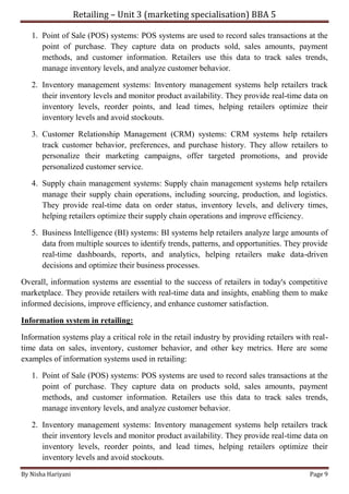 Retailing – Unit 3 (marketing specialisation) BBA 5
By Nisha Hariyani Page 9
1. Point of Sale (POS) systems: POS systems are used to record sales transactions at the
point of purchase. They capture data on products sold, sales amounts, payment
methods, and customer information. Retailers use this data to track sales trends,
manage inventory levels, and analyze customer behavior.
2. Inventory management systems: Inventory management systems help retailers track
their inventory levels and monitor product availability. They provide real-time data on
inventory levels, reorder points, and lead times, helping retailers optimize their
inventory levels and avoid stockouts.
3. Customer Relationship Management (CRM) systems: CRM systems help retailers
track customer behavior, preferences, and purchase history. They allow retailers to
personalize their marketing campaigns, offer targeted promotions, and provide
personalized customer service.
4. Supply chain management systems: Supply chain management systems help retailers
manage their supply chain operations, including sourcing, production, and logistics.
They provide real-time data on order status, inventory levels, and delivery times,
helping retailers optimize their supply chain operations and improve efficiency.
5. Business Intelligence (BI) systems: BI systems help retailers analyze large amounts of
data from multiple sources to identify trends, patterns, and opportunities. They provide
real-time dashboards, reports, and analytics, helping retailers make data-driven
decisions and optimize their business processes.
Overall, information systems are essential to the success of retailers in today's competitive
marketplace. They provide retailers with real-time data and insights, enabling them to make
informed decisions, improve efficiency, and enhance customer satisfaction.
Information system in retailing:
Information systems play a critical role in the retail industry by providing retailers with real-
time data on sales, inventory, customer behavior, and other key metrics. Here are some
examples of information systems used in retailing:
1. Point of Sale (POS) systems: POS systems are used to record sales transactions at the
point of purchase. They capture data on products sold, sales amounts, payment
methods, and customer information. Retailers use this data to track sales trends,
manage inventory levels, and analyze customer behavior.
2. Inventory management systems: Inventory management systems help retailers track
their inventory levels and monitor product availability. They provide real-time data on
inventory levels, reorder points, and lead times, helping retailers optimize their
inventory levels and avoid stockouts.
 