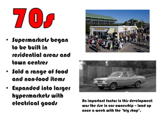 • Supermarkets began
  to be built in
  residential areas and
  town centres
• Sold a range of food
  and non-food items
• Expanded into larger
  hypermarkets with
                          An important factor in this development
  electrical goods        was the rise in car ownership – load up
                          once a week with the ‘big shop’.
 