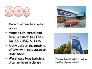 • Growth of non-food retail
  parks
• Housed DIY, carpet and
  furniture stores like Focus,
  Do It All, B&Q, MFI etc.
• Many built on the outskirts
  of town with easy access to
  main roads
• Warehouse type buildings,      Distinguished inside by design
  often uniform in design        and by display outside
 