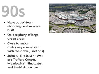 • Huge out-of-town
  shopping centres were
  built
• On periphery of large
  urban areas
• Close to major
  motorways (some even
  with their own junctions)
• Some of the best known
  are Trafford Centre,
  Meadowhall, Bluewater,
  and the Metrocentre
 