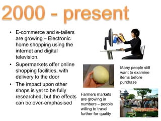 • E-commerce and e-tailers
  are growing – Electronic
  home shopping using the
  internet and digital
  television.
• Supermarkets offer online
                                                      Many people still
  shopping facilities, with                           want to examine
  delivery to the door                                items before
                                                      purchase
• The impact upon other
  shops is yet to be fully
                                Farmers markets
  researched, but the effects   are growing in
  can be over-emphasised        numbers – people
                                willing to travel
                                further for quality
 
