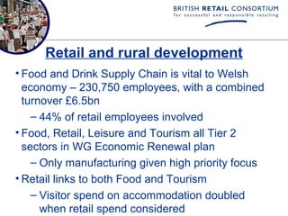 Retail and rural development
• Food and Drink Supply Chain is vital to Welsh
  economy – 230,750 employees, with a combined
  turnover £6.5bn
    – 44% of retail employees involved
• Food, Retail, Leisure and Tourism all Tier 2
  sectors in WG Economic Renewal plan
    – Only manufacturing given high priority focus
• Retail links to both Food and Tourism
    – Visitor spend on accommodation doubled
      when retail spend considered
 