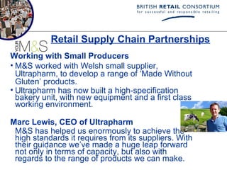 Retail Supply Chain Partnerships
Working with Small Producers
• M&S worked with Welsh small supplier,
  Ultrapharm, to develop a range of ‘Made Without
  Gluten’ products.
• Ultrapharm has now built a high-specification
  bakery unit, with new equipment and a first class
  working environment.

Marc Lewis, CEO of Ultrapharm
 M&S has helped us enormously to achieve the
 high standards it requires from its suppliers. With
 their guidance we’ve made a huge leap forward
 not only in terms of capacity, but also with
 regards to the range of products we can make.
 