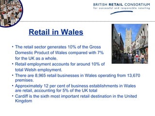 Retail in Wales
• The retail sector generates 10% of the Gross
  Domestic Product of Wales compared with 7%
  for the UK as a whole.
• Retail employment accounts for around 10% of
  total Welsh employment.
• There are 8,965 retail businesses in Wales operating from 13,670
  premises.
• Approximately 12 per cent of business establishments in Wales
  are retail, accounting for 5% of the UK total
• Cardiff is the sixth most important retail destination in the United
  Kingdom
 