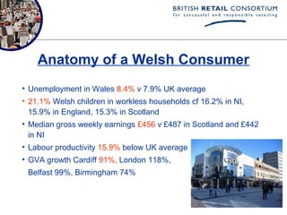Anatomy of a Welsh Consumer
• Unemployment in Wales 8.4% v 7.9% UK average
• 21.1% Welsh children in workless households cf 16.2% in NI,
  15.9% in England, 15.3% in Scotland
• Median gross weekly earnings £456 v £487 in Scotland and £442
  in NI
• Labour productivity 15.9% below UK average
• GVA growth Cardiff 91%, London 118%,
 Belfast 99%, Birmingham 74%
 