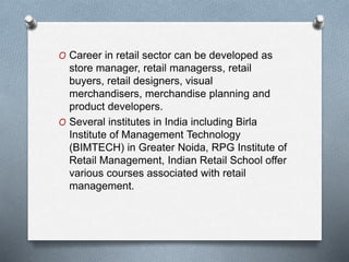 O Career in retail sector can be developed as
store manager, retail managerss, retail
buyers, retail designers, visual
merchandisers, merchandise planning and
product developers.
O Several institutes in India including Birla
Institute of Management Technology
(BIMTECH) in Greater Noida, RPG Institute of
Retail Management, Indian Retail School offer
various courses associated with retail
management.
 