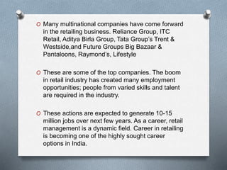 O Many multinational companies have come forward
in the retailing business. Reliance Group, ITC
Retail, Aditya Birla Group, Tata Group’s Trent &
Westside,and Future Groups Big Bazaar &
Pantaloons, Raymond’s, Lifestyle
O These are some of the top companies. The boom
in retail industry has created many employment
opportunities; people from varied skills and talent
are required in the industry.
O These actions are expected to generate 10-15
million jobs over next few years. As a career, retail
management is a dynamic field. Career in retailing
is becoming one of the highly sought career
options in India.
 