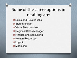 Some of the career options in
retailing are:
O Sales and Related jobs
O Store Manager
O Visual Merchandiser
O Regional Sales Manager
O Finance and Accounting
O Human Resources
O Logistic
O Marketing
 