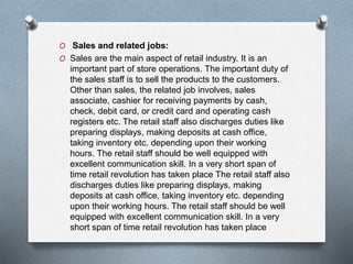 O Sales and related jobs:
O Sales are the main aspect of retail industry. It is an
important part of store operations. The important duty of
the sales staff is to sell the products to the customers.
Other than sales, the related job involves, sales
associate, cashier for receiving payments by cash,
check, debit card, or credit card and operating cash
registers etc. The retail staff also discharges duties like
preparing displays, making deposits at cash office,
taking inventory etc. depending upon their working
hours. The retail staff should be well equipped with
excellent communication skill. In a very short span of
time retail revolution has taken place The retail staff also
discharges duties like preparing displays, making
deposits at cash office, taking inventory etc. depending
upon their working hours. The retail staff should be well
equipped with excellent communication skill. In a very
short span of time retail revolution has taken place
 