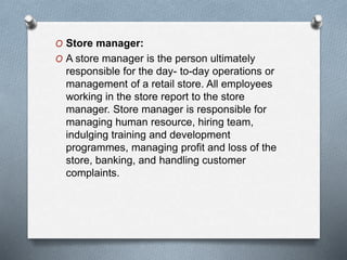 O Store manager:
O A store manager is the person ultimately
responsible for the day- to-day operations or
management of a retail store. All employees
working in the store report to the store
manager. Store manager is responsible for
managing human resource, hiring team,
indulging training and development
programmes, managing profit and loss of the
store, banking, and handling customer
complaints.
 