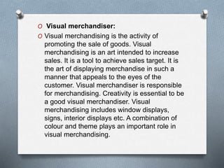 O Visual merchandiser:
O Visual merchandising is the activity of
promoting the sale of goods. Visual
merchandising is an art intended to increase
sales. It is a tool to achieve sales target. It is
the art of displaying merchandise in such a
manner that appeals to the eyes of the
customer. Visual merchandiser is responsible
for merchandising. Creativity is essential to be
a good visual merchandiser. Visual
merchandising includes window displays,
signs, interior displays etc. A combination of
colour and theme plays an important role in
visual merchandising.
 