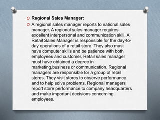 O Regional Sales Manager:
O A regional sales manager reports to national sales
manager. A regional sales manager requires
excellent interpersonal and communication skill. A
Retail Sales Manager is responsible for the day-to-
day operations of a retail store. They also must
have computer skills and be patience with both
employees and customer. Retail sales manager
must have obtained a degree in
marketing,business or communication. Regional
managers are responsible for a group of retail
stores. They visit stores to observe performance
and to help solve problems. Regional managers
report store performance to company headquarters
and make important decisions concerning
employees.
 