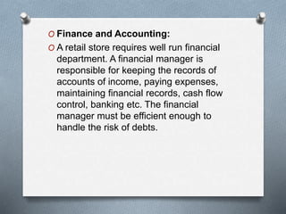 O Finance and Accounting:
O A retail store requires well run financial
department. A financial manager is
responsible for keeping the records of
accounts of income, paying expenses,
maintaining financial records, cash flow
control, banking etc. The financial
manager must be efficient enough to
handle the risk of debts.
 