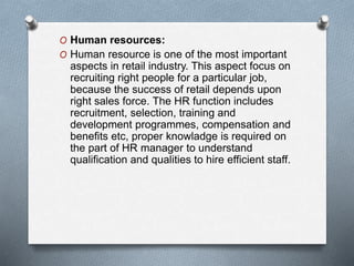 O Human resources:
O Human resource is one of the most important
aspects in retail industry. This aspect focus on
recruiting right people for a particular job,
because the success of retail depends upon
right sales force. The HR function includes
recruitment, selection, training and
development programmes, compensation and
benefits etc, proper knowladge is required on
the part of HR manager to understand
qualification and qualities to hire efficient staff.
 