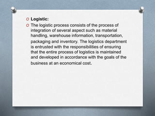 O Logistic:
O The logistic process consists of the process of
integration of several aspect such as material
handling, warehouse information, transportation,
packaging and inventory. The logistics department
is entrusted with the responsibilities of ensuring
that the entire process of logistics is maintained
and developed in accordance with the goals of the
business at an economical cost.
 
