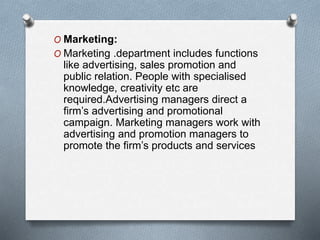 O Marketing:
O Marketing .department includes functions
like advertising, sales promotion and
public relation. People with specialised
knowledge, creativity etc are
required.Advertising managers direct a
firm’s advertising and promotional
campaign. Marketing managers work with
advertising and promotion managers to
promote the firm’s products and services
 