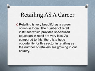 Retailing AS A Career
O Retailing is very beautiful as a career
option in India. The number of retail
institutes which provides specialized
education in retail are very less. As
compared to this, there is a huge
opportunity for this sector in retailing as
the number of retailers are growing in our
country.
 