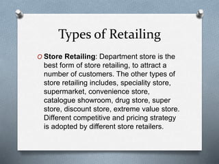 Types of Retailing
O Store Retailing: Department store is the
best form of store retailing, to attract a
number of customers. The other types of
store retailing includes, speciality store,
supermarket, convenience store,
catalogue showroom, drug store, super
store, discount store, extreme value store.
Different competitive and pricing strategy
is adopted by different store retailers.
 