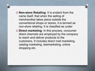 O Non-store Retailing: It is evident from the
name itself, that when the selling of
merchandise takes place outside the
conventional shops or stores, it is termed as
non-store retailing. It is classfied as under
O Direct marketing: In this process, consumer
direct channels are employed by the company
to reach and deliver products to the
customers. It includes direct mail marketing,
catalog marketing, telemarketing, online
shopping etc.
 