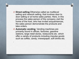 O Direct selling:Otherwise called as multilevel
selling and network selling, that involves door to
door selling or at home sales parties. Here, in this
process the sales person of the company visit the
home of the host, who has invited acquaintances,
the sales person demonstrate the products and
take orders.
O Automatic vending: Vending machines are
primarily found in offices, factories, gasoline
stations, large retail stores, restaurants etc. which
offer a variety of products including impulse goods
such as coffee, candy, nnewspaper, soft drinks etc.
.
 