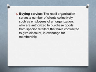 O Buying service: The retail organization
serves a number of clients collectively,
such as employees of an organization,
who are authorized to purchase goods
from specific retailers that have contracted
to give discount, in exchange for
membership
 