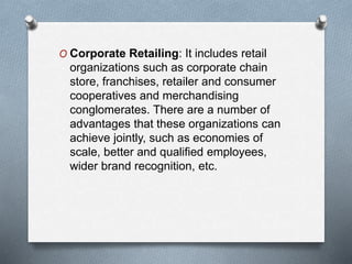 O Corporate Retailing: It includes retail
organizations such as corporate chain
store, franchises, retailer and consumer
cooperatives and merchandising
conglomerates. There are a number of
advantages that these organizations can
achieve jointly, such as economies of
scale, better and qualified employees,
wider brand recognition, etc.
 