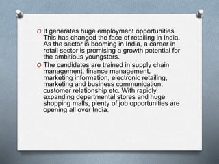 O It generates huge employment opportunities.
This has changed the face of retailing in India.
As the sector is booming in India, a career in
retail sector is promising a growth potential for
the ambitious youngsters.
O The candidates are trained in supply chain
management, finance management,
marketing information, electronic retailing,
marketing and business communication,
customer relationship etc. With rapidly
expanding departmental stores and huge
shopping malls, plenty of job opportunities are
opening all over India.
 